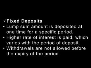 Fixed Deposits
• Lump sum amount is deposited at
one time for a specific period.
• Higher rate of interest is paid, which
varies with the period of deposit.
• Withdrawals are not allowed before
the expiry of the period.
 