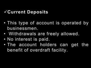Current Deposits
• This type of account is operated by
businessmen.
• Withdrawals are freely allowed.
• No interest is paid.
• The account holders can get the
benefit of overdraft facility.
 