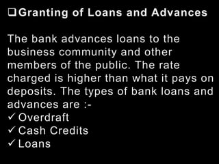 Granting of Loans and Advances
The bank advances loans to the
business community and other
members of the public. The rate
charged is higher than what it pays on
deposits. The types of bank loans and
advances are :-
 Overdraft
 Cash Credits
 Loans
 