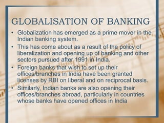 GLOBALISATION OF BANKING
• Globalization has emerged as a prime mover in the
Indian banking system.
• This has come about as a result of the policy of
liberalization and opening up of banking and other
sectors pursued after 1991 in India.
• Foreign banks that wish to set up their
offices/branches in India have been granted
licenses by RBI on liberal and on reciprocal basis.
• Similarly, Indian banks are also opening their
offices/branches abroad, particularly in countries
whose banks have opened offices in India
 