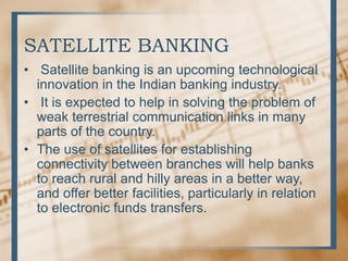 SATELLITE BANKING
• Satellite banking is an upcoming technological
innovation in the Indian banking industry.
• It is expected to help in solving the problem of
weak terrestrial communication links in many
parts of the country.
• The use of satellites for establishing
connectivity between branches will help banks
to reach rural and hilly areas in a better way,
and offer better facilities, particularly in relation
to electronic funds transfers.
 