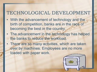 TECHNOLOGICAL DEVELOPMENT
• With the advancement of technology and the
birth of competition, banks are in the race of
becoming the best in the country.
• The advancement in the technology has helped
the banks to reduce the workload.
• There are so many activities, which are taken
over by machines. Employees are no more
loaded with paper work.
 