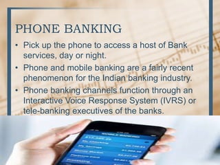 PHONE BANKING
• Pick up the phone to access a host of Bank
services, day or night.
• Phone and mobile banking are a fairly recent
phenomenon for the Indian banking industry.
• Phone banking channels function through an
Interactive Voice Response System (IVRS) or
tele-banking executives of the banks.
 