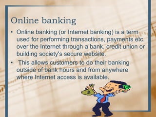 Online banking
• Online banking (or Internet banking) is a term
used for performing transactions, payments etc.
over the Internet through a bank, credit union or
building society's secure website.
• This allows customers to do their banking
outside of bank hours and from anywhere
where Internet access is available.
 