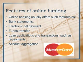 Features of online banking
• Online banking usually offers such features as:
• Bank statements.
• Electronic bill payment
• Funds transfer.
• Loan applications and transactions, such as
repayments
• Account aggregation
 