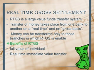 REAL TIME GROSS SETTLEMENT
• RTGS is a large value funds transfer system .
• Transfer of money takes place from one bank to
another on a “real time” and on “gross basis”.
• Money can be transferred only to those
branches in which RTGS is enable
Benefits of RTGS
• full value of individual
• Real time immediate value transfer
 