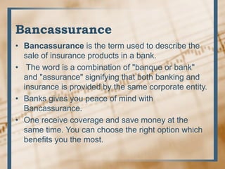 Bancassurance
• Bancassurance is the term used to describe the
sale of insurance products in a bank.
• The word is a combination of "banque or bank"
and "assurance" signifying that both banking and
insurance is provided by the same corporate entity.
• Banks gives you peace of mind with
Bancassurance.
• One receive coverage and save money at the
same time. You can choose the right option which
benefits you the most.
 