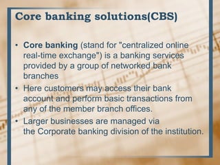 Core banking solutions(CBS)
• Core banking (stand for "centralized online
real-time exchange") is a banking services
provided by a group of networked bank
branches
• Here customers may access their bank
account and perform basic transactions from
any of the member branch offices.
• Larger businesses are managed via
the Corporate banking division of the institution.
 