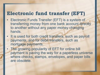 Electronic fund transfer (EFT)
• Electronic Funds Transfer (EFT) is a system of
transferring money from one bank account directly
to another without any paper money changing
hands.
• It is used for both credit transfers, such as payroll
payments, and for debit transfers, such as
mortgage payments.
• The growing popularity of EFT for online bill
payment is paving the way for a paperless universe
where checks, stamps, envelopes, and paper bills
are obsolete.
 