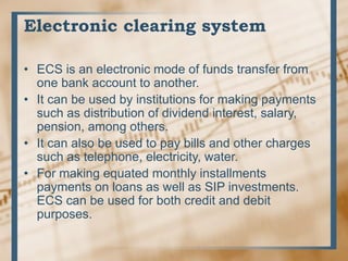 Electronic clearing system
• ECS is an electronic mode of funds transfer from
one bank account to another.
• It can be used by institutions for making payments
such as distribution of dividend interest, salary,
pension, among others.
• It can also be used to pay bills and other charges
such as telephone, electricity, water.
• For making equated monthly installments
payments on loans as well as SIP investments.
ECS can be used for both credit and debit
purposes.
 