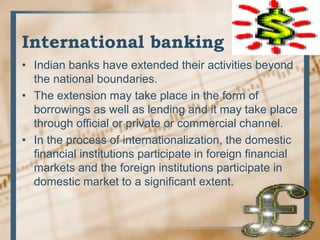 International banking
• Indian banks have extended their activities beyond
the national boundaries.
• The extension may take place in the form of
borrowings as well as lending and it may take place
through official or private or commercial channel.
• In the process of internationalization, the domestic
financial institutions participate in foreign financial
markets and the foreign institutions participate in
domestic market to a significant extent.
 