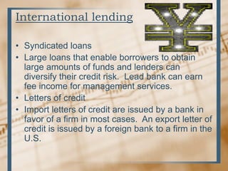 International lending
• Syndicated loans
• Large loans that enable borrowers to obtain
large amounts of funds and lenders can
diversify their credit risk. Lead bank can earn
fee income for management services.
• Letters of credit
• Import letters of credit are issued by a bank in
favor of a firm in most cases. An export letter of
credit is issued by a foreign bank to a firm in the
U.S.
 