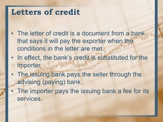 Letters of credit
• The letter of credit is a document from a bank
that says it will pay the exporter when the
conditions in the letter are met.
• In effect, the bank’s credit is substituted for the
importer.
• The issuing bank pays the seller through the
advising (paying) bank.
• The importer pays the issuing bank a fee for its
services.
 