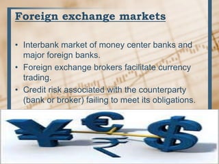 Foreign exchange markets
• Interbank market of money center banks and
major foreign banks.
• Foreign exchange brokers facilitate currency
trading.
• Credit risk associated with the counterparty
(bank or broker) failing to meet its obligations.
 