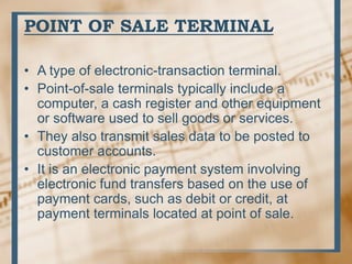 POINT OF SALE TERMINAL
• A type of electronic-transaction terminal.
• Point-of-sale terminals typically include a
computer, a cash register and other equipment
or software used to sell goods or services.
• They also transmit sales data to be posted to
customer accounts.
• It is an electronic payment system involving
electronic fund transfers based on the use of
payment cards, such as debit or credit, at
payment terminals located at point of sale.
 