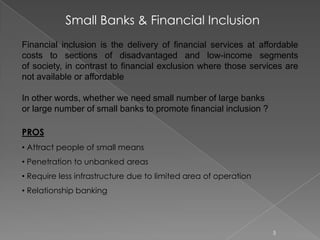 Financial inclusion is the delivery of financial services at affordable
costs to sections of disadvantaged and low-income segments
of society, in contrast to financial exclusion where those services are
not available or affordable
In other words, whether we need small number of large banks
or large number of small banks to promote financial inclusion ?
PROS
• Attract people of small means
• Penetration to unbanked areas
• Require less infrastructure due to limited area of operation
• Relationship banking
Small Banks & Financial Inclusion
5
 