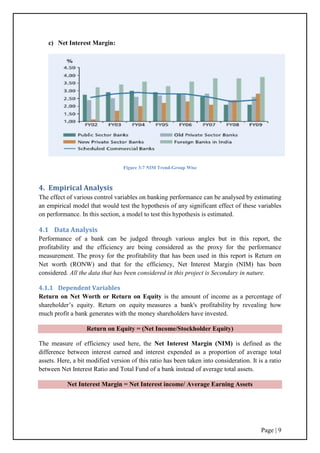 Page | 9
c) Net Interest Margin:
Figure 3-7 NIM Trend-Group Wise
4. Empirical Analysis
The effect of various control variables on banking performance can be analysed by estimating
an empirical model that would test the hypothesis of any significant effect of these variables
on performance. In this section, a model to test this hypothesis is estimated.
4.1 Data Analysis
Performance of a bank can be judged through various angles but in this report, the
profitability and the efficiency are being considered as the proxy for the performance
measurement. The proxy for the profitability that has been used in this report is Return on
Net worth (RONW) and that for the efficiency, Net Interest Margin (NIM) has been
considered. All the data that has been considered in this project is Secondary in nature.
4.1.1 Dependent Variables
Return on Net Worth or Return on Equity is the amount of income as a percentage of
shareholder‟s equity. Return on equity measures a bank's profitability by revealing how
much profit a bank generates with the money shareholders have invested.
Return on Equity = (Net Income/Stockholder Equity)
The measure of efficiency used here, the Net Interest Margin (NIM) is defined as the
difference between interest earned and interest expended as a proportion of average total
assets. Here, a bit modified version of this ratio has been taken into consideration. It is a ratio
between Net Interest Ratio and Total Fund of a bank instead of average total assets.
Net Interest Margin = Net Interest income/ Average Earning Assets
 