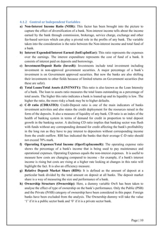 Page | 10
4.1.2 Control or Independent Variables
a) Non-Interest Income Ratio (NIIR): This factor has been brought into the picture to
capture the effect of diversification of a bank. Non-interest income tells about the income
earned by the bank through commission, brokerage, service charge, exchange and other
fee-based services which can play a pivotal role in the profits of any bank. The variable
taken into the consideration is the ratio between the Non-interest income and total fund of
a bank.
b) Interest Expended/Interest Earned (IntExpIntEar): This ratio represents the expenses
over the earnings. The interest expenditure represents the cost of fund of a bank. It
consists of interest paid on deposits and borrowings.
c) Investment/Deposit Ratio (InvesR): Investments include total investment including
investment in non-approved government securities. A major percentage of a bank‟s
investment is on Government approved securities. But now the banks are also shifting
their investments to other fields because of limited returns on Government securities (but
these are safer).
d) Total Loans/Total Assets (LINTNSTY): This ratio is also known as the Loan Intensity
of a bank. The loan to assets ratio measures the total loans outstanding as a percentage of
total assets. The higher this ratio indicates a bank is loaned up and its liquidity is low. The
higher the ratio, the more risky a bank may be to higher defaults.
e) C-D ratio (CDRATIO): Credit-Deposit ratio is one of the main indicators of banks
investment activities and also states the credit deployment for the resources raised in the
form of the deposits. It also a measure of liquidity of any bank. CD ratio is an index of the
health of banking system in terms of demand for credit in proportion to total deposit
growth in the banking sector. A declining CD ratio implies that banking sector was flush
with funds without any corresponding demand for credit affecting the bank's profitability
in the long run as they have to pay interest to depositors without corresponding income
from the credit outflow. RBI has indicated the banks that their average C-D ratio should
not exceed 70% mark.
f) Operating Expenses/Total Income (OperExpIncomeR): The operating expense ratio
shows the percentage of a bank's income that is being used to pay maintenance and
operational expenses. Operating Expenses equals the non-interest expenses. It is useful to
measure how costs are changing compared to income - for example, if a bank's interest
income is rising but costs are rising at a higher rate looking at changes in this ratio will
highlight the fact. It is also an efficiency measure.
g) Relative Deposit Market Share (RDS): It is defined as the amount of deposit at a
particular bank divided by the total amount on deposit at all banks. The deposit market
share is a way of measuring the size and performance of a bank.
h) Ownership Structure (Ownership): Here, a dummy variable OwS has been taken to
analyse the effect of type of ownership on the bank‟s performance. Only the Public (PSB)
and the Private (PrSB) category of ownership have been considered in this paper. Foreign
banks have been excluded from the analysis. The Ownership dummy will take the value
„1‟ if it is a public sector bank and „0‟ if it is a private sector bank.
 