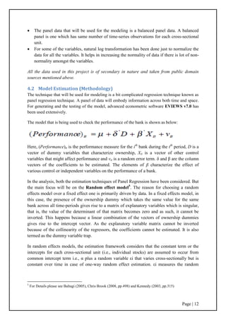 Page | 12
 The panel data that will be used for the modeling is a balanced panel data. A balanced
panel is one which has same number of time-series observations for each cross-sectional
unit.
 For some of the variables, natural log transformation has been done just to normalize the
data for all the variables. It helps in increasing the normality of data if there is lot of non-
normality amongst the variables.
All the data used in this project is of secondary in nature and taken from public domain
sources mentioned above.
4.2 Model Estimation (Methodology)
The technique that will be used for modeling is a bit complicated regression technique known as
panel regression technique. A panel of data will embody information across both time and space.
For generating and the testing of the model, advanced econometric software EVIEWS v7.0 has
been used extensively.
The model that is being used to check the performance of the bank is shown as below:
Here, (Performance)it is the performance measure for the ith
bank during the tth
period, D is a
vector of dummy variables that characterize ownership, Xit is a vector of other control
variables that might affect performance and vit is a random error term. δ and β are the column
vectors of the coefficients to be estimated. The elements of β characterize the effect of
various control or independent variables on the performance of a bank.
In the analysis, both the estimation techniques of Panel Regression have been considered. But
the main focus will be on the Random effect model5
. The reason for choosing a random
effects model over a fixed effect one is primarily driven by data. In a fixed effects model, in
this case, the presence of the ownership dummy which takes the same value for the same
bank across all time-periods gives rise to a matrix of explanatory variables which is singular,
that is, the value of the determinant of that matrix becomes zero and as such, it cannot be
inverted. This happens because a linear combination of the vectors of ownership dummies
gives rise to the intercept vector. As the explanatory variable matrix cannot be inverted
because of the collinearity of the regressors, the coefficients cannot be estimated. It is also
termed as the dummy variable trap.
In random effects models, the estimation framework considers that the constant term or the
intercepts for each cross-sectional unit (i.e., individual stocks) are assumed to occur from
common intercept term i.e., α plus a random variable εi that varies cross-sectionally but is
constant over time in case of one-way random effect estimation. εi measures the random
5
For Details please see Baltagi (2005), Chris Brook (2008, pp.498) and Kennedy (2003, pp.315)
 