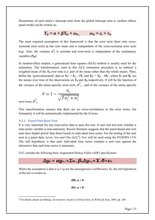 Page | 13
fluctuations of each entity„s intercept term from the global intercept term α. random effects
panel model can be written as:
Yit = α + βXit + ωit , ωit = εi + vit
The main required assumption of this framework is that the error term (here only cross-
sectional error term) εi has zero mean and is independent of the cross-sectional error term
(vit). Also, the variance σ2
ε is constant and error-term is independent of the explanatory
variables (Xit).
In random-effect models, a generalized least squares (GLS) method is usually used for the
estimation. The transformation used in this GLS estimation procedure is to subtract a
weighted mean of the Yit over time (i.e. part of the mean rather than the whole mean). Then,
define the „quasi-demeaned‟ data as Yit
∗ = Yit – θYi
’
and Xit
∗ = Xit – θXi
’
, where Yi
’
and Xi
’
are
the means over time of the observations on Yit and Xit respectively. θ will be the function of
the variance of the entity-specific error term, σ2
v , and of the variance of the entity-specific
error term, σ2
ε
This transformation ensures that there are no cross-correlations in the error terms, but
fortunately it will be automatically implemented by the Eviews.
4.2.1 Panel Unit Root Test
It is very important for any time-series data to pass this test. A unit root test tests whether a
time-series variable is non-stationary. Recent literature suggests that the panel-based unit root
tests have higher power than those based on individual time series. For the testing of the unit
root in a panel data, Levin, Lin and Chu (LLC6
) Test will be used using the EVIEWS v7.0.
The null hypothesis is that each individual time series contains a unit root against the
alternative that each time series is stationary.
LLC consider the following basic Augmented Dickey-Fuller (ADF) specification:
Δyit = αyit-1+ΣPj=1 βijΔyit-j+Xit’δ+εit
Where the assumption is that α=ρ-1 (ρ are the autoregressive coefficients). So, the null hypothesis
of the test is written as:
H0: α = 0
H1: α < 0
6
For details, please see Baltagi, Econometric Analysis of Panel Data 3e,Willey & Sons, 2005, pp. 240
 