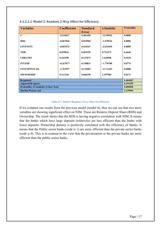 Page | 17
4.2.2.2.2 Model 5: Random 2-Way Effect for Efficiency
Table 4-7: Model 5-Random 2 Way Effect for Efficiency
If we compare our results from the previous model (model 4), then we can see that two more
variables are showing significant effect on NIM. These are Relative Deposit Share (RDS) and
Ownership. The result shows that the RDS is having negative correlation with NIM. It means
that the banks which have large deposits (relatively) are less efficient than the banks with
lower deposits. Ownership dummy is positively correlated with the efficiency of Banks. It
means that the Public sector banks (code is 1) are more efficient than the private sector banks
(code is 0). This is in contrast to the view that the privatization or the private banks are more
efficient than the public sector banks.
Variables Coefficients Standard
Error
t-Statistic Probability
C
RDS
LINTNSTY
NIIR
CDRATIO
INVESR
INTEXPINTEAR
OWNERSHIP
-5.218617
-0.067844
-0.853572
0.039816
0.241950
-0.267077
-1.763927
0.111146
0.401450
0.019504
0.324347
0.054359
0.147073
0.150831
0.134503
0.046350
-12.99942
-3.478526
-2.631659
0.732471
1.645098
-1.770700
-13.11443
2.397984
0.0000
0.0006
0.0089
0.4644
0.1010
0.0776
0.0000
0.0171
R-squared 0.404907
Adjusted R-square 0.391555
Probability (F-Statistic) {Chow-Test} 0.000000
Durbin-Watson stat 2.239094
 