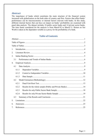 Page | 1
Abstract
The importance of banks which constitutes the main structure of the financial system
increased with globalization on the both sides of country and firm. Factors that affect banks‟
performance can be macroeconomic or internal factors relevant with banks. In this study,
different internal factors that can have an impact on banks‟ profitability are examined with
panel data analysis. The dataset includes 18 public sector banks and 14 private sector banks.
The time frame considered for the analysis is from March‟02 to March‟11. Return on Net
Worth is taken as the dependent variable as a proxy for the profitability of a bank.
Table of Contents
Abstract......................................................................................................................................1
Table of Figures .........................................................................................................................2
Table of Tables ..........................................................................................................................3
1. Introduction........................................................................................................................4
2. Literature Review...............................................................................................................4
3. Indian Banking Sector........................................................................................................5
3.1 Performance and Trends of Indian Banks...................................................................6
4. Empirical Analysis.............................................................................................................9
4.1 Data Analysis ..............................................................................................................9
4.1.1 Dependent Variables............................................................................................9
4.1.2 Control or Independent Variables......................................................................10
4.1.3 Data Sample.......................................................................................................11
4.2 Model Estimation (Methodology).............................................................................12
4.2.1 Panel Unit Root Test..........................................................................................13
4.2.2 Results for the whole sample (Public and Private Banks) .................................14
4.2.3 Results for only Public Sector Bank Sample .....................................................18
4.2.4 Results for only Private Sector Banks Sample ..................................................19
4.3 Summary of the Results and Conclusion ..................................................................21
5. Limitations.......................................................................................................................22
6. Annexures ........................................................................................................................23
7. References........................................................................................................................25
 