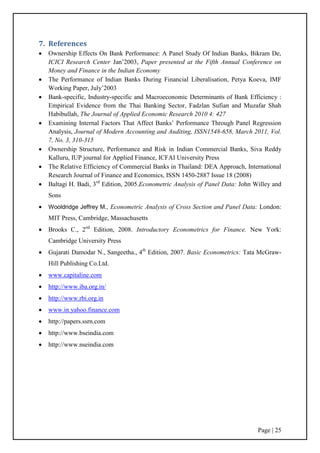 Page | 25
7. References
 Ownership Effects On Bank Performance: A Panel Study Of Indian Banks, Bikram De,
ICICI Research Center Jan‟2003, Paper presented at the Fifth Annual Conference on
Money and Finance in the Indian Economy
 The Performance of Indian Banks During Financial Liberalisation, Petya Koeva, IMF
Working Paper, July‟2003
 Bank-specific, Industry-specific and Macroeconomic Determinants of Bank Efficiency :
Empirical Evidence from the Thai Banking Sector, Fadzlan Sufian and Muzafar Shah
Habibullah, The Journal of Applied Economic Research 2010 4: 427
 Examining Internal Factors That Affect Banks‟ Performance Through Panel Regression
Analysis, Journal of Modern Accounting and Auditing, ISSN1548-658, March 2011, Vol.
7, No. 3, 310-315
 Ownership Structure, Performance and Risk in Indian Commercial Banks, Siva Reddy
Kalluru, IUP journal for Applied Finance, ICFAI University Press
 The Relative Efficiency of Commercial Banks in Thailand: DEA Approach, International
Research Journal of Finance and Economics, ISSN 1450-2887 Issue 18 (2008)
 Baltagi H. Badi, 3rd
Edition, 2005.Econometric Analysis of Panel Data: John Willey and
Sons
 Wooldridge Jeffrey M., Econometric Analysis of Cross Section and Panel Data: London:
MIT Press, Cambridge, Massachusetts
 Brooks C., 2nd
Edition, 2008. Introductory Econometrics for Finance. New York:
Cambridge University Press
 Gujarati Damodar N., Sangeetha., 4th
Edition, 2007. Basic Econometrics: Tata McGraw-
Hill Publishing Co.Ltd.
 www.capitaline.com
 http://www.iba.org.in/
 http://www.rbi.org.in
 www.in.yahoo.finance.com
 http://papers.ssrn.com
 http://www.bseindia.com
 http://www.nseindia.com
 