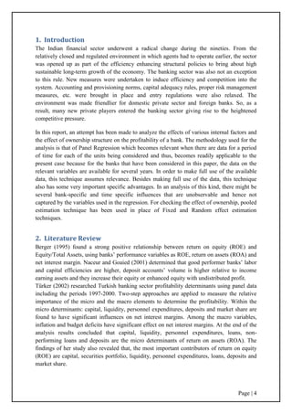 Page | 4
1. Introduction
The Indian financial sector underwent a radical change during the nineties. From the
relatively closed and regulated environment in which agents had to operate earlier, the sector
was opened up as part of the efficiency enhancing structural policies to bring about high
sustainable long-term growth of the economy. The banking sector was also not an exception
to this rule. New measures were undertaken to induce efficiency and competition into the
system. Accounting and provisioning norms, capital adequacy rules, proper risk management
measures, etc. were brought in place and entry regulations were also relaxed. The
environment was made friendlier for domestic private sector and foreign banks. So, as a
result, many new private players entered the banking sector giving rise to the heightened
competitive pressure.
In this report, an attempt has been made to analyze the effects of various internal factors and
the effect of ownership structure on the profitability of a bank. The methodology used for the
analysis is that of Panel Regression which becomes relevant when there are data for a period
of time for each of the units being considered and thus, becomes readily applicable to the
present case because for the banks that have been considered in this paper, the data on the
relevant variables are available for several years. In order to make full use of the available
data, this technique assumes relevance. Besides making full use of the data, this technique
also has some very important specific advantages. In an analysis of this kind, there might be
several bank-specific and time specific influences that are unobservable and hence not
captured by the variables used in the regression. For checking the effect of ownership, pooled
estimation technique has been used in place of Fixed and Random effect estimation
techniques.
2. Literature Review
Berger (1995) found a strong positive relationship between return on equity (ROE) and
Equity/Total Assets, using banks‟ performance variables as ROE, return on assets (ROA) and
net interest margin. Naceur and Goaied (2001) determined that good performer banks‟ labor
and capital efficiencies are higher, deposit accounts‟ volume is higher relative to income
earning assets and they increase their equity or enhanced equity with undistributed profit.
Türker (2002) researched Turkish banking sector profitability determinants using panel data
including the periods 1997-2000. Two-step approaches are applied to measure the relative
importance of the micro and the macro elements to determine the profitability. Within the
micro determinants: capital, liquidity, personnel expenditures, deposits and market share are
found to have significant influences on net interest margins. Among the macro variables,
inflation and budget deficits have significant effect on net interest margins. At the end of the
analysis results concluded that capital, liquidity, personnel expenditures, loans, non-
performing loans and deposits are the micro determinants of return on assets (ROA). The
findings of her study also revealed that, the most important contributors of return on equity
(ROE) are capital, securities portfolio, liquidity, personnel expenditures, loans, deposits and
market share.
 
