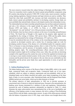 Page | 5
The most extensive research about this subject belongs to Demirgüç and Huizingha (1998).
These two researchers tried to explain the interest spread and profitability components using
80 countries data during the period of 1988-1995. In their study, macro-economic variables,
taxing, banking regulations, financial structure and legal criterion are used as variables. They
found that when bank assets/GDP ratio increases and bank concentration rate decreases,
banks interest spread and profitability declined. In developing countries foreign banks are
more profitable than national banks whereas in developed countries that relationship reverses.
The relationship between bank ownership and performance has not been analyzed extensively
and only a few references in this regard include the papers by Sabi (1991), Davies and
Brucato (1987) and Sarkar, et. al. (1998). La Porta, et. al. (2000) identifies the
“development” view and “political” view of the government ownership of banks.
In the literature, there has been extensive analysis on the issue of ownership and performance
of firms. The broad lines of thought in this regard are the property rights approach (as
exemplified by the writings of Alchian, 1965 and de Alessi, 1980) and the public choice
approach (as represented by the writings of Nickskamen, 1971 and Levy, 1987).
It must be remembered that most of the evidence on the ownership-performance relationship
is centered on developed countries and a similar line of reasoning might not work for
developing countries because of the absence of a well-defined market for corporate control.
This is so because in many developing countries, there is a lack of free flow of information,
lack of transparency and the presence of incomplete markets, which are prerequisites for
defining property rights. The ownership-performance effects noticed in the context of
developed countries might not be working in these cases. India, thus, provides an interesting
example in this regard because the country has come out from the regulated environment and
is moving to a more market-oriented scenario. In this sense of the term, India is an emerging
economy and the period chosen for the analysis is the one when one can comfortably say that
both-public and the private sector banks have equal opportunities in terms of growth and
competition.
3. Indian Banking Sector
The Indian banking sector consists of the Reserve Bank of India (RBI), which is the central
bank, commercial banks and co-operative banks. Commercial banks are of two types-
scheduled, which are subject to statutory requirements and non-scheduled, which are not.
Scheduled banks can be further classified into public sector banks [comprising of the State
bank of India, its seven associates, other Nationalized banks and the Regional Rural Banks
(RRBs)] and private sector banks, which can be either domestic or foreign.
The primary objective of bank nationalization in 1969 was to provide assistance at
concessional rates of interest to relatively backward areas. Pursuant to the nationalisation, the
banking sector became dominated by a plethora of rules and regulations. Nationalisation
increased the scale of banking operations substantially (as depicted in Table 3-1, which
illustrates the major achievements since nationalisation) but, at the cost of profitability and
efficiency of the banking system; in many instances, this led to a piling of Non-Performing
Assets (NPAs) with the banks, causing major concern. As part of the reform process initiated
after the balance of payments crisis in 1991, large- scale reforms were brought about in the
 