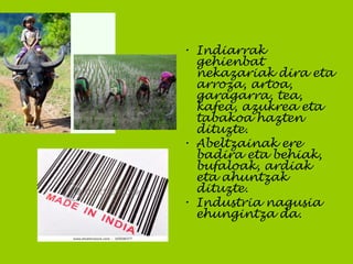 • Indiarrak
gehienbat
nekazariak dira eta
arroza, artoa,
garagarra, tea,
kafea, azukrea eta
tabakoa hazten
dituzte.
• Abeltzainak ere
badira eta behiak,
bufaloak, ardiak
eta ahuntzak
dituzte.
• Industria nagusia
ehungintza da.
 