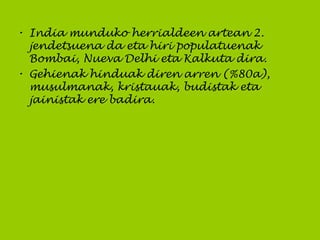 • India munduko herrialdeen artean 2.
jendetsuena da eta hiri populatuenak
Bombai, Nueva Delhi eta Kalkuta dira.
• Gehienak hinduak diren arren (%80a),
musulmanak, kristauak, budistak eta
jainistak ere badira.
 