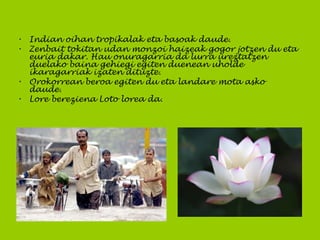 • Indian oihan tropikalak eta basoak daude.
• Zenbait tokitan udan monzoi haizeak gogor jotzen du eta
euria dakar. Hau onuragarria da lurra ureztatzen
duelako baina gehiegi egiten duenean uholde
ikaragarriak izaten dituzte.
• Orokorrean beroa egiten du eta landare mota asko
daude.
• Lore bereziena Loto lorea da.
 