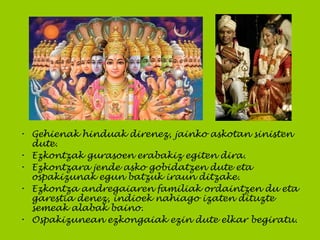 • Gehienak hinduak direnez, jainko askotan sinisten
dute.
• Ezkontzak gurasoen erabakiz egiten dira.
• Ezkontzara jende asko gobidatzen dute eta
ospakizunak egun batzuk iraun ditzake.
• Ezkontza andregaiaren familiak ordaintzen du eta
garestia denez, indioek nahiago izaten dituzte
semeak alabak baino.
• Ospakizunean ezkongaiak ezin dute elkar begiratu.
 