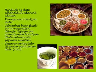• Hinduek ez dute
alkoholdun edaririk
edaten.
• Tea egunero hartzen
dute .
• Gehienbat barazkiak
eta arroza jaten
dituzte. Espezie eta
pikante asko botatzen
diote kolorea eta
zaporea emateko.
• Ogiaren ordez talo
itxurako opila jaten
dute (roti).
 
