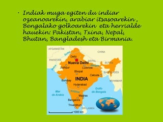 • Indiak muga egiten du indiar
ozeanoarekin, arabiar itsasoarekin ,
Bengalako golkoarekin eta herrialde
hauekin: Pakistan, Txina, Nepal,
Bhutan, Bangladesh eta Birmania.
 