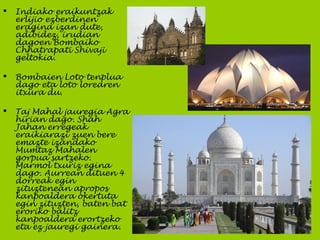  Indiako eraikuntzak
erlijio ezberdinen
eragina izan dute,
adibidez, irudian
dagoen Bombaiko
Chhatrapati Shivaji
geltokia.
 Bombaien Loto tenplua
dago eta loto lorearen
itxura du.
 Taj Mahal jauregia Agra
hirian dago. Shah
Jahan erregeak
eraikiarazi zuen bere
emazte izandako
Mumtaz Mahalen
gorpua sartzeko.
Marmol txuriz egina
dago. Aurrean dituen 4
dorreak egin
zituztenean apropos
kanpoaldera okertuta
egin zituzten, baten bat
eroriko balitz
kanpoaldera erortzeko
eta ez jauregi gainera.
 