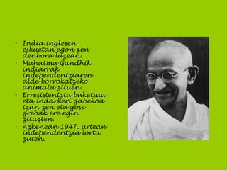 • India inglesen
eskuetan egon zen
denbora luzean.
• Mahatma Gandhik
indiarrak
independentziaren
alde borrokatzeko
animatu zituen.
• Erresistentzia baketsua
eta indarkeri gabekoa
izan zen eta gose
grebak ere egin
zituzten.
• Azkenean 1947. urtean
independentzia lortu
zuten.
 