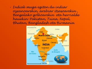 Indiak muga egiten du indiar ozeanoarekin, arabiar itsasoarekin , Bengalako golkoarekin  eta herrialde hauekin: Pakistan, Txina, Nepal, Bhutan, Bangladesh eta Birmania. 