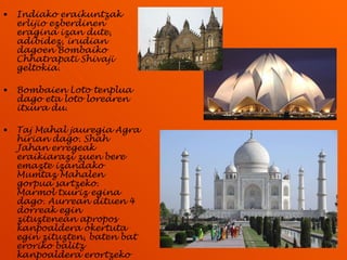 Indiako eraikuntzak erlijio ezberdinen eragina izan dute, adibidez, irudian dagoen Bombaiko Chhatrapati Shivaji geltokia. Bombaien Loto tenplua dago eta loto lorearen itxura du. Taj Mahal jauregia Agra hirian dago. Shah Jahan erregeak eraikiarazi zuen bere emazte izandako Mumtaz Mahalen gorpua sartzeko. Marmol txuriz egina dago. Aurrean dituen 4 dorreak egin zituztenean apropos kanpoaldera okertuta egin zituzten, baten bat eroriko balitz kanpoaldera erortzeko eta ez jauregi gainera. 
