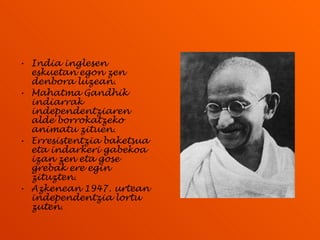 India inglesen eskuetan egon zen denbora luzean.  Mahatma Gandhik indiarrak independentziaren alde borrokatzeko animatu zituen. Erresistentzia baketsua eta indarkeri gabekoa izan zen eta gose grebak ere egin zituzten. Azkenean 1947. urtean independentzia lortu zuten. 