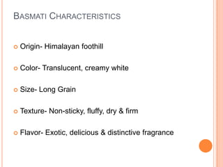 Basmati Characteristics Origin- Himalayan foothillColor- Translucent, creamy whiteSize- Long GrainTexture- Non-sticky, fluffy, dry & firmFlavor- Exotic, delicious & distinctive fragrance