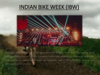 INDIAN BIKE WEEK (IBW)
Indian Bike Week (IBW) is one of the largest motorcycle festivals in India that brings together biking
enthusiasts from across the country. It is a platform where riders, manufacturers, and biking communities
come together to celebrate their passion for motorcycles, explore the latest trends in biking, and
participate in various activities.
 