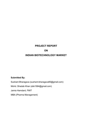 PROJECT REPORT
                               ON
                INDIAN BIOTECHNOLOGY MARKET




Submitted By:

Sushant Bharagava (sushant.bharagava85@gmail.com)

Mohd. Shadab Khan (sbk1584@gmail.com)

Jamia Hamdard, FMIT

MBA (Pharma Management)
 
