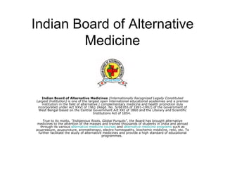 Indian Board of Alternative Medicine Indian Board of Alternative Medicines   (Internationally Recognized Legally Constituted Largest Institution)  is one of the largest open international educational academies and a premier institution in the field of alternative / complementary medicine and health promotion duly incorporated under Act XXVI of 1961 (Regd. No. S/68765 of 1991-1992) of the Government of West Bengal based on the Central Government Act XXI of 1860 and the Literary and Scientific Institutions Act of 1854.  True to its motto,  &quot;Indigenous Roots, Global Pursuits&quot;,  the Board has brought alternative medicines to the attention of the masses and trained thousands of students in India and abroad through its various  alternative medicine courses  and  alternative medicine programs  such as acupressure, acupuncture, aromatherapy, electro homeopathy, biochemic medicine, reiki, etc. To further facilitate the study of alternative medicines and provide a high standard of educational programmes.  