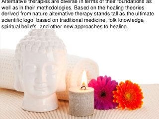 Alternative therapies are diverse in terms of their foundations as
well as in their methodologies. Based on the healing theories
derived from nature alternative therapy stands tall as the ultimate
scientific logo based on traditional medicine, folk knowledge,
spiritual beliefs and other new approaches to healing.
 