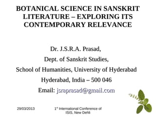 29/03/2013 1st
International Conference of
ISIS, New Dehli
BOTANICAL SCIENCE IN SANSKRIT
LITERATURE – EXPLORING ITS
CONTEMPORARY RELEVANCE
Dr. J.S.R.A. Prasad,Dr. J.S.R.A. Prasad,
Dept. of Sanskrit Studies,Dept. of Sanskrit Studies,
School of Humanities, University of HyderabadSchool of Humanities, University of Hyderabad
Hyderabad, India – 500 046Hyderabad, India – 500 046
Email:Email: jsraprasad@gmail.comjsraprasad@gmail.com
 