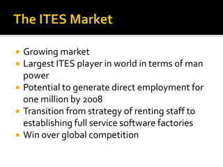  Growing market
 Largest ITES player in world in terms of man
power
 Potential to generate direct employment for
one million by 2008
 Transition from strategy of renting staff to
establishing full service software factories
 Win over global competition
 