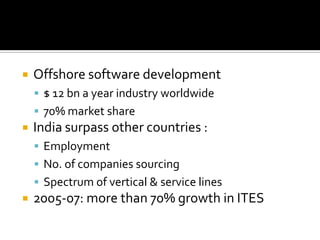  Offshore software development
 $ 12 bn a year industry worldwide
 70% market share
 India surpass other countries :
 Employment
 No. of companies sourcing
 Spectrum of vertical & service lines
 2005-07: more than 70% growth in ITES
 