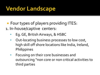  Four types of players providing ITES:
1. In-house/captive centers:
 Eg. GE, British Airways, & HSBC
 Out-locating business processes to low cost,
high skill off shore locations like India, Ireland,
Philippines
 Focusing on their core businesses and
outsourcing “non core or non critical activities to
third parties
 