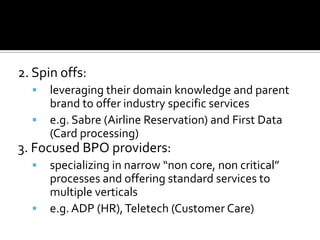 2. Spin offs:
 leveraging their domain knowledge and parent
brand to offer industry specific services
 e.g. Sabre (Airline Reservation) and First Data
(Card processing)
3. Focused BPO providers:
 specializing in narrow “non core, non critical”
processes and offering standard services to
multiple verticals
 e.g.ADP (HR),Teletech (Customer Care)
 